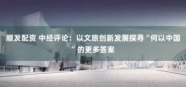 顺发配资 中经评论：以文旅创新发展探寻“何以中国”的更多答案
