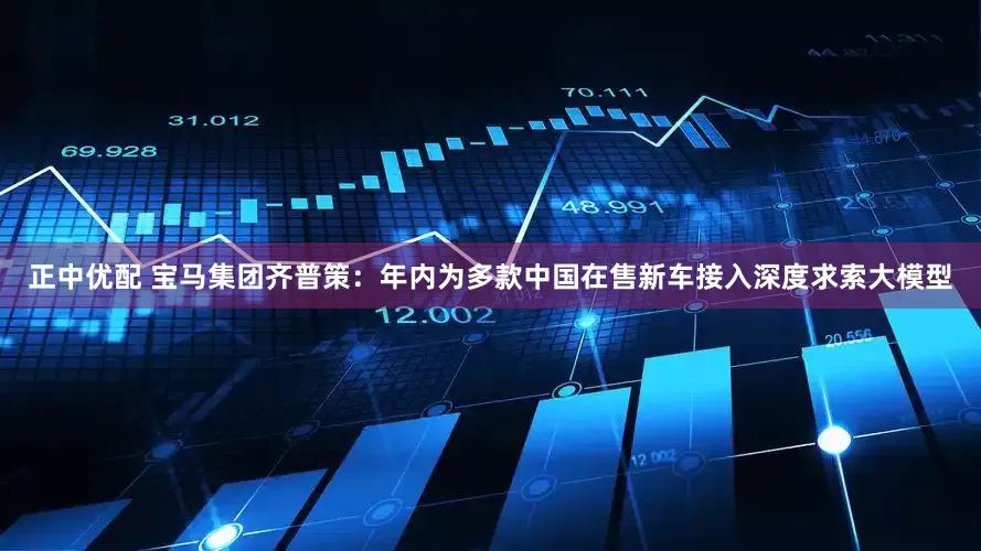 正中优配 宝马集团齐普策：年内为多款中国在售新车接入深度求索大模型