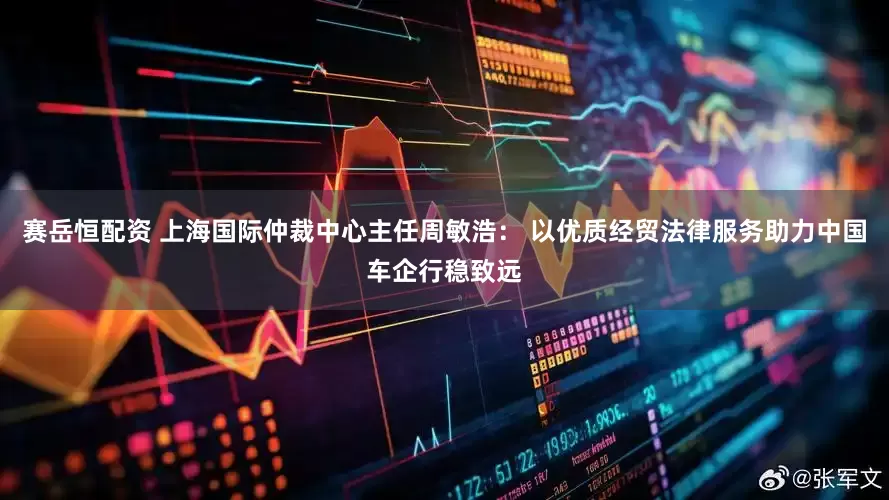 赛岳恒配资 上海国际仲裁中心主任周敏浩： 以优质经贸法律服务助力中国车企行稳致远