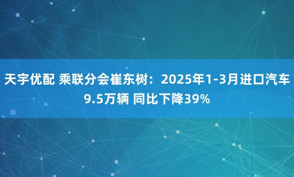 天宇优配 乘联分会崔东树：2025年1-3月进口汽车9.5万辆 同比下降39%