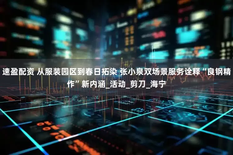 速盈配资 从服装园区到春日拓染 张小泉双场景服务诠释“良钢精作”新内涵_活动_剪刀_海宁