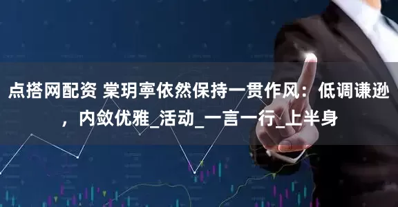 点搭网配资 棠玥寕依然保持一贯作风：低调谦逊，内敛优雅_活动_一言一行_上半身
