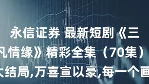 永信证券 最新短剧《三生三世仙凡情缘》精彩全集（70集）,完整版大结局,万喜宣以豪,每一个画面都能截下来当壁纸。_剧中_云渊_连云港