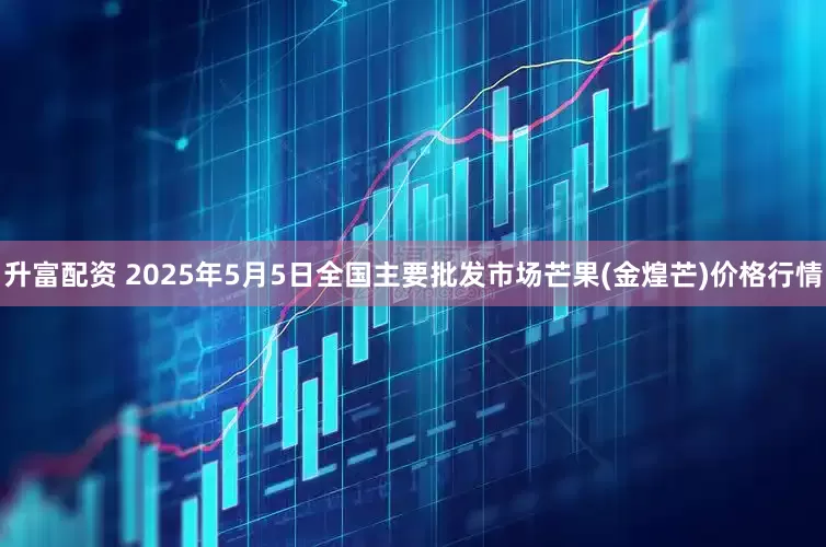 升富配资 2025年5月5日全国主要批发市场芒果(金煌芒)价格行情