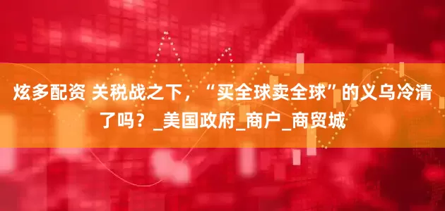 炫多配资 关税战之下，“买全球卖全球”的义乌冷清了吗？_美国政府_商户_商贸城