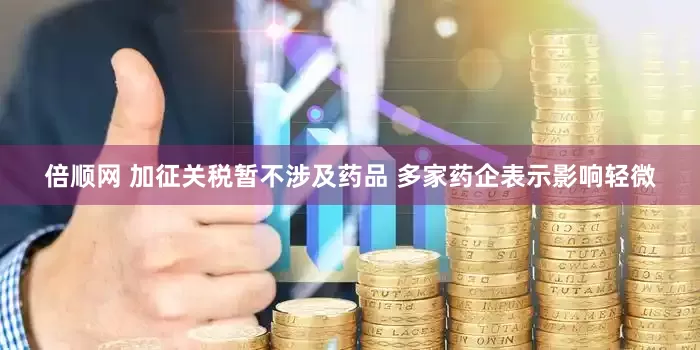 倍顺网 加征关税暂不涉及药品 多家药企表示影响轻微