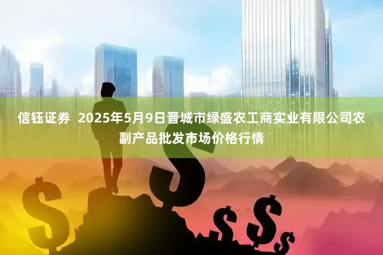 信钰证券  2025年5月9日晋城市绿盛农工商实业有限公司农副产品批发市场价格行情