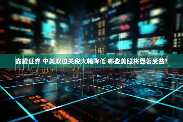 鑫耀证券 中美双边关税大幅降低 哪些美股将显著受益?