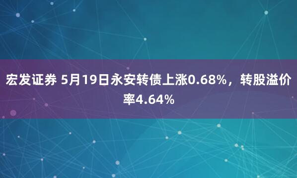 宏发证券 5月19日永安转债上涨0.68%，转股溢价率4.64%