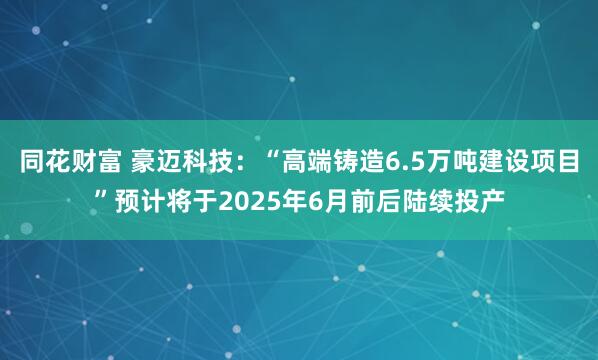 同花财富 豪迈科技：“高端铸造6.5万吨建设项目”预计将于2025年6月前后陆续投产