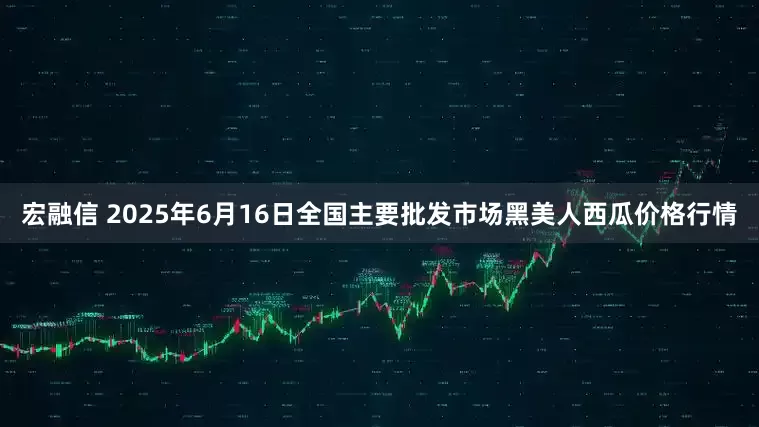 宏融信 2025年6月16日全国主要批发市场黑美人西瓜价格行情