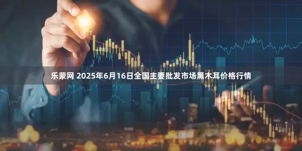 乐蒙网 2025年6月16日全国主要批发市场黑木耳价格行情