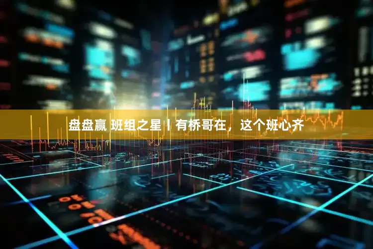 盘盘赢 班组之星丨有桥哥在，这个班心齐