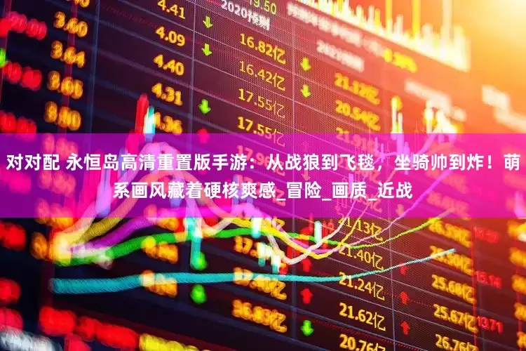 对对配 永恒岛高清重置版手游：从战狼到飞毯，坐骑帅到炸！萌系画风藏着硬核爽感_冒险_画质_近战