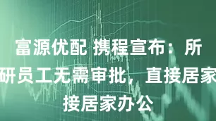 富源优配 携程宣布：所有产研员工无需审批，直接居家办公