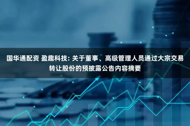 国华通配资 盈趣科技: 关于董事、高级管理人员通过大宗交易转让股份的预披露公告内容摘要