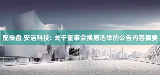 配操盘 安洁科技: 关于董事会换届选举的公告内容摘要