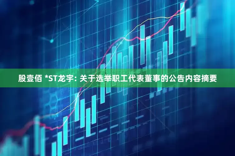 股壹佰 *ST龙宇: 关于选举职工代表董事的公告内容摘要
