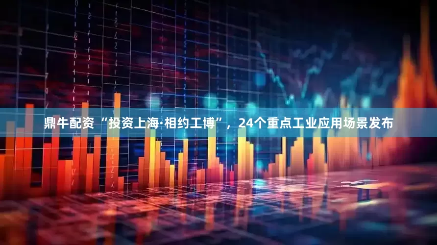 鼎牛配资 “投资上海·相约工博”，24个重点工业应用场景发布