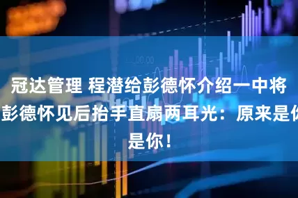 冠达管理 程潜给彭德怀介绍一中将，彭德怀见后抬手直扇两耳光：原来是你！