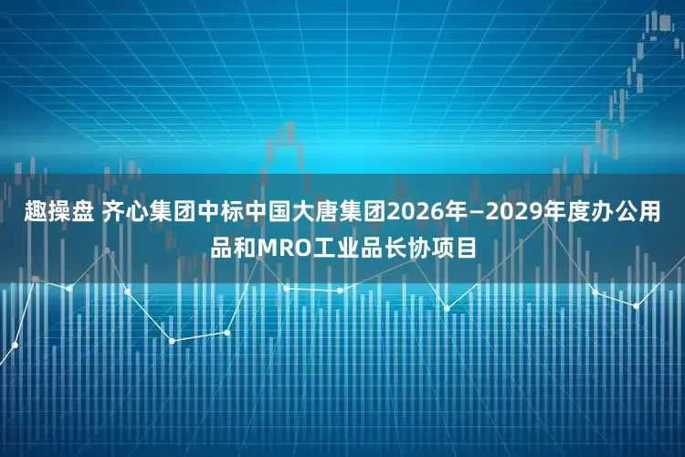 趣操盘 齐心集团中标中国大唐集团2026年—2029年度办公用品和MRO工业品长协项目