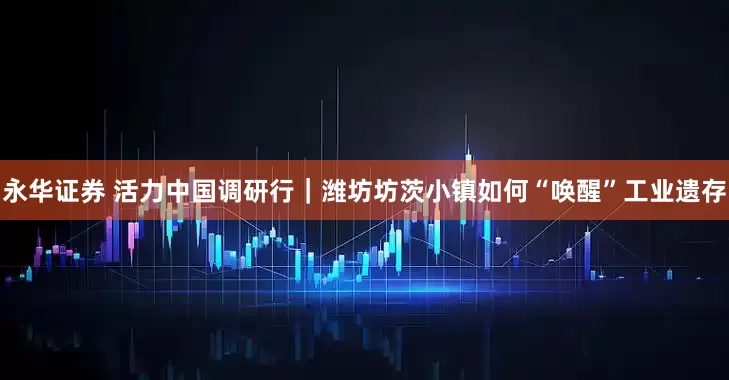 永华证券 活力中国调研行｜潍坊坊茨小镇如何“唤醒”工业遗存